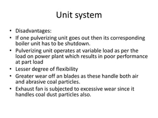 Unit system
• Disadvantages:
• If one pulverizing unit goes out then its corresponding
boiler unit has to be shutdown.
• Pulverizing unit operates at variable load as per the
load on power plant which results in poor performance
at part load
• Lesser degree of flexibility
• Greater wear off an blades as these handle both air
and abrasive coal particles.
• Exhaust fan is subjected to excessive wear since it
handles coal dust particles also.
 