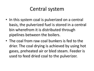 Central system
• In this system coal is pulverized on a central
basis, the pulverized fuel is stored in a central
bin wherefrom it is distributed through
pipelines between the boilers.
• The coal from raw coal bunkers is fed to the
drier. The coal drying is achieved by using hot
gases, preheated air or bled steam. Feeder is
used to feed dried coal to the pulverizer.
 