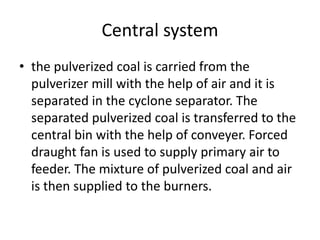 Central system
• the pulverized coal is carried from the
pulverizer mill with the help of air and it is
separated in the cyclone separator. The
separated pulverized coal is transferred to the
central bin with the help of conveyer. Forced
draught fan is used to supply primary air to
feeder. The mixture of pulverized coal and air
is then supplied to the burners.
 