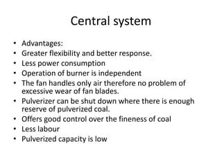 Central system
• Advantages:
• Greater flexibility and better response.
• Less power consumption
• Operation of burner is independent
• The fan handles only air therefore no problem of
excessive wear of fan blades.
• Pulverizer can be shut down where there is enough
reserve of pulverized coal.
• Offers good control over the fineness of coal
• Less labour
• Pulverized capacity is low
 