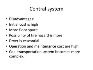 Central system
• Disadvantages:
• Initial cost is high
• More floor space.
• Possibility of fire hazard is more
• Dryer is essesntial
• Operation and maintenance cost are high
• Coal transportation system becomes more
complex.
 
