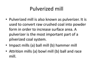 Pulverized mill
• Pulverized mill is also known as pulverizer. It is
used to convert raw crushed coal into powder
form in order to increase surface area. A
pulverizer is the most important part of a
pilverized coal system.
• Impact mills (a) ball mill (b) hammer mill
• Attrition mills (a) bowl mill (b) ball and race
mill.
 