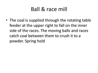 Ball & race mill
• The coal is supplied through the rotating table
feeder at the upper right to fall on the inner
side of the races. The moving balls and races
catch coal between them to crush it to a
powder. Spring hold
 