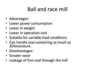 Ball and race mill
• Advantages:
• Lower power consumption
• Lower in weight
• Lower in operation cost
• Suitable for variable load conditions
• Can handle coal containing as much as
20%moisture.
• Disadvantages:
• Greater wear
• Leakage of fine coal through the mill
 