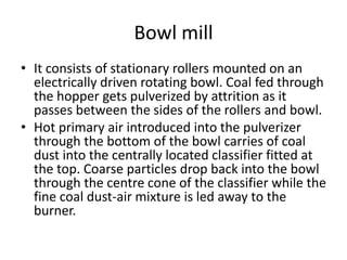 Bowl mill
• It consists of stationary rollers mounted on an
electrically driven rotating bowl. Coal fed through
the hopper gets pulverized by attrition as it
passes between the sides of the rollers and bowl.
• Hot primary air introduced into the pulverizer
through the bottom of the bowl carries of coal
dust into the centrally located classifier fitted at
the top. Coarse particles drop back into the bowl
through the centre cone of the classifier while the
fine coal dust-air mixture is led away to the
burner.
 