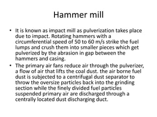 Hammer mill
• It is known as impact mill as pulverization takes place
due to impact. Rotating hammers with a
circumferential speed of 50 to 60 m/s strike the fuel
lumps and crush them into smaller pieces which get
pulverized by the abrasion in gap between the
hammers and casing.
• The primary air fans reduce air through the pulverizer,
a flow of air that lifts the coal dust. the air borne fuel
dust is subjected to a centrifugal dust separator to
throw the oversize particles back into the grinding
section while the finely divided fuel particles
suspended primary air are discharged through a
centrally located dust discharging duct.
 