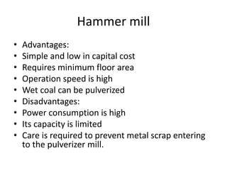 Hammer mill
• Advantages:
• Simple and low in capital cost
• Requires minimum floor area
• Operation speed is high
• Wet coal can be pulverized
• Disadvantages:
• Power consumption is high
• Its capacity is limited
• Care is required to prevent metal scrap entering
to the pulverizer mill.
 