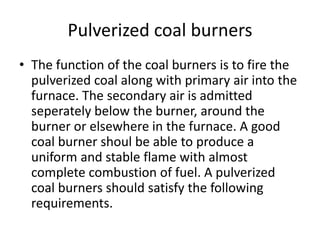Pulverized coal burners
• The function of the coal burners is to fire the
pulverized coal along with primary air into the
furnace. The secondary air is admitted
seperately below the burner, around the
burner or elsewhere in the furnace. A good
coal burner shoul be able to produce a
uniform and stable flame with almost
complete combustion of fuel. A pulverized
coal burners should satisfy the following
requirements.
 