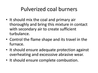 Pulverized coal burners
• It should mix the coal and primary air
thoroughly and bring this mixture in contact
with secondary air to create sufficient
turbulance.
• Control the flame shape and its travel in the
furnace.
• It should ensure adequate protection against
overheating and excesssive abrasive wear.
• It should ensure complete combustion.
 