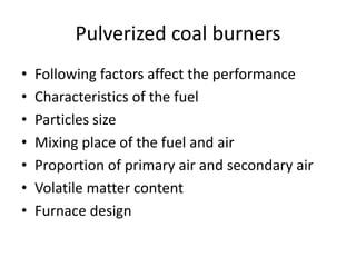 Pulverized coal burners
• Following factors affect the performance
• Characteristics of the fuel
• Particles size
• Mixing place of the fuel and air
• Proportion of primary air and secondary air
• Volatile matter content
• Furnace design
 