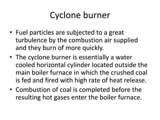 Cyclone burner
• Fuel particles are subjected to a great
turbulence by the combustion air supplied
and they burn of more quickly.
• The cyclone burner is essentially a water
cooled horizontal cylinder located outside the
main boiler furnace in which the crushed coal
is fed and fired with high rate of heat release.
• Combustion of coal is completed before the
resulting hot gases enter the boiler furnace.
 