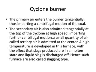 Cyclone burner
• The primary air enters the burner tangentially ,
thus imparting a centrifugal motion of the coal.
• The secondary air is also admitted tangentially at
the top of the cyclone at high speed, imparting
further centrifugal motion.a small quantity of air
called tertiary air is admitted at the center. A high
temperature is developed in this furnace, with
the effect that slags produced are in a molten
state and liquid slag is discharged off. Hence such
furnace are also called slagging type.
 