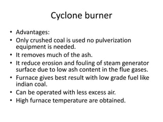 Cyclone burner
• Advantages:
• Only crushed coal is used no pulverization
equipment is needed.
• It removes much of the ash.
• It reduce erosion and fouling of steam generator
surface due to low ash content in the flue gases.
• Furnace gives best result with low grade fuel like
indian coal.
• Can be operated with less excess air.
• High furnace temperature are obtained.
 