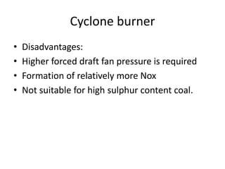 Cyclone burner
• Disadvantages:
• Higher forced draft fan pressure is required
• Formation of relatively more Nox
• Not suitable for high sulphur content coal.
 