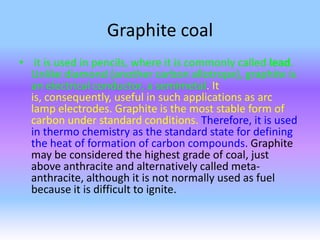 Graphite coal
• it is used in pencils, where it is commonly called lead.
Unlike diamond (another carbon allotrope), graphite is
an electrical conductor, a semimetal. It
is, consequently, useful in such applications as arc
lamp electrodes. Graphite is the most stable form of
carbon under standard conditions. Therefore, it is used
in thermo chemistry as the standard state for defining
the heat of formation of carbon compounds. Graphite
may be considered the highest grade of coal, just
above anthracite and alternatively called metaanthracite, although it is not normally used as fuel
because it is difficult to ignite.

 