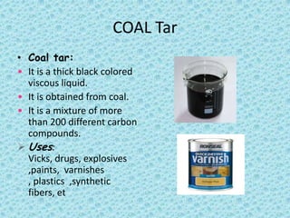 COAL Tar
• Coal tar:
• It is a thick black colored
viscous liquid.
• It is obtained from coal.
• It is a mixture of more
than 200 different carbon
compounds.
 Uses:
Vicks, drugs, explosives
,paints, varnishes
, plastics ,synthetic
fibers, et

 