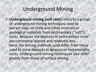 Underground Mining
• Underground mining (soft rock) refers to a group
of underground mining techniques used to
extract coal, oil shale and other minerals or
geological materials from sedimentary ("soft")
rocks. Because the deposits in sedimentary rocks
are commonly layered and relatively less
hard, the mining methods used differ from those
used to mine deposits in igneous or metamorphic
rocks. Underground mining techniques also differ
greatly from those of surface mining.

 