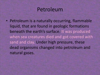 Petroleum
• Petroleum is a naturally occurring, flammable
liquid, that are found in geologic formations
beneath the earth’s surface. It was produced
when sea creatures died and got covered with
sand and clay. Under high pressure, these
dead organisms changed into petroleum and
natural gases.

 