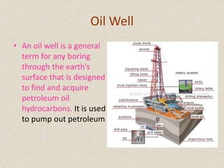 Oil Well
• An oil well is a general
term for any boring
through the earth’s
surface that is designed
to find and acquire
petroleum oil
hydrocarbons. It is used
to pump out petroleum

 