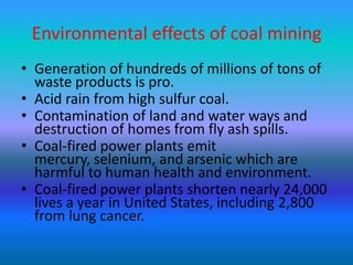 Environmental effects of coal mining
• Generation of hundreds of millions of tons of
waste products is pro.
• Acid rain from high sulfur coal.
• Contamination of land and water ways and
destruction of homes from fly ash spills.
• Coal-fired power plants emit
mercury, selenium, and arsenic which are
harmful to human health and environment.
• Coal-fired power plants shorten nearly 24,000
lives a year in United States, including 2,800
from lung cancer.

 