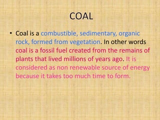 • Coal is a combustible, sedimentary, organic
rock, formed from vegetation. In other words
coal is a fossil fuel created from the remains of
plants that lived millions of years ago. It is
considered as non renewable source of energy
because it takes too much time to form.

 