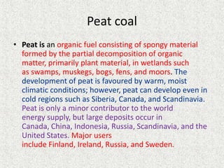Peat coal
• Peat is an organic fuel consisting of spongy material
formed by the partial decomposition of organic
matter, primarily plant material, in wetlands such
as swamps, muskegs, bogs, fens, and moors. The
development of peat is favoured by warm, moist
climatic conditions; however, peat can develop even in
cold regions such as Siberia, Canada, and Scandinavia.
Peat is only a minor contributor to the world
energy supply, but large deposits occur in
Canada, China, Indonesia, Russia, Scandinavia, and the
United States. Major users
include Finland, Ireland, Russia, and Sweden.

 