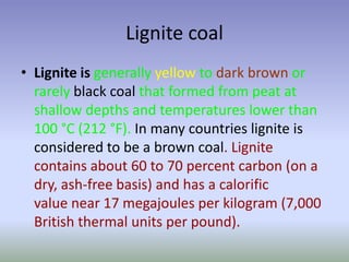 Lignite coal
• Lignite is generally yellow to dark brown or
rarely black coal that formed from peat at
shallow depths and temperatures lower than
100 °C (212 °F). In many countries lignite is
considered to be a brown coal. Lignite
contains about 60 to 70 percent carbon (on a
dry, ash-free basis) and has a calorific
value near 17 megajoules per kilogram (7,000
British thermal units per pound).

 