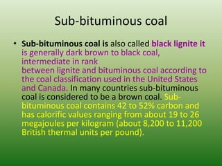 Sub-bituminous coal
• Sub-bituminous coal is also called black lignite it
is generally dark brown to black coal,
intermediate in rank
between lignite and bituminous coal according to
the coal classification used in the United States
and Canada. In many countries sub-bituminous
coal is considered to be a brown coal. Subbituminous coal contains 42 to 52% carbon and
has calorific values ranging from about 19 to 26
megajoules per kilogram (about 8,200 to 11,200
British thermal units per pound).

 