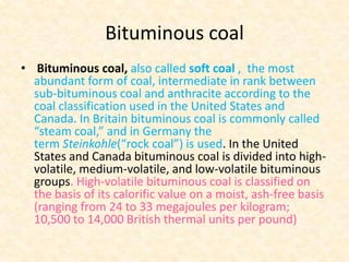 Bituminous coal
• Bituminous coal, also called soft coal , the most
abundant form of coal, intermediate in rank between
sub-bituminous coal and anthracite according to the
coal classification used in the United States and
Canada. In Britain bituminous coal is commonly called
“steam coal,” and in Germany the
term Steinkohle(“rock coal”) is used. In the United
States and Canada bituminous coal is divided into highvolatile, medium-volatile, and low-volatile bituminous
groups. High-volatile bituminous coal is classified on
the basis of its calorific value on a moist, ash-free basis
(ranging from 24 to 33 megajoules per kilogram;
10,500 to 14,000 British thermal units per pound)

 