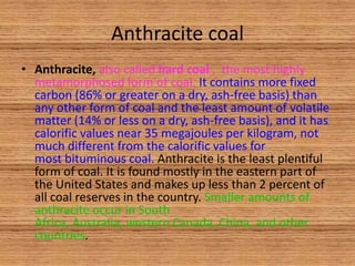 Anthracite coal
• Anthracite, also called hard coal , the most highly
metamorphosed form of coal. It contains more fixed
carbon (86% or greater on a dry, ash-free basis) than
any other form of coal and the least amount of volatile
matter (14% or less on a dry, ash-free basis), and it has
calorific values near 35 megajoules per kilogram, not
much different from the calorific values for
most bituminous coal. Anthracite is the least plentiful
form of coal. It is found mostly in the eastern part of
the United States and makes up less than 2 percent of
all coal reserves in the country. Smaller amounts of
anthracite occur in South
Africa, Australia, western Canada, China, and other
countries.

 