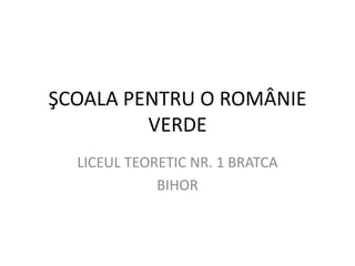 ŞCOALA PENTRU O ROMÂNIE
VERDE
LICEUL TEORETIC NR. 1 BRATCA
BIHOR
 