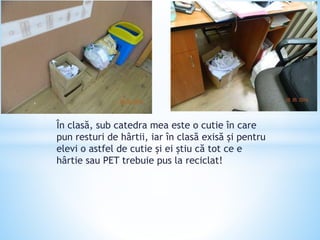 În clasă, sub catedra mea este o cutie în care
pun resturi de hârtii, iar în clasă exisă și pentru
elevi o astfel de cutie și ei știu că tot ce e
hârtie sau PET trebuie pus la reciclat!
 