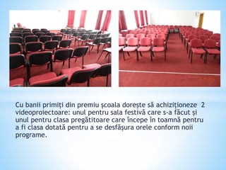 Cu banii primiți din premiu școala dorește să achiziționeze 2
videoproiectoare: unul pentru sala festivă care s-a făcut și
unul pentru clasa pregătitoare care începe în toamnă pentru
a fi clasa dotată pentru a se desfășura orele conform noii
programe.
 