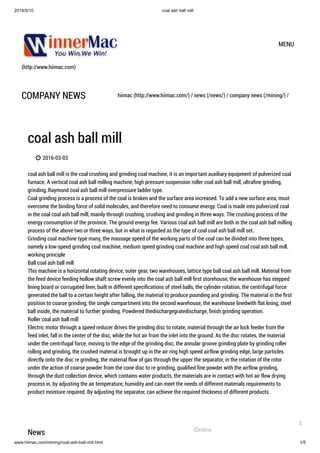 2019/5/10 coal ash ball mill
www.hiimac.com/mining/coal-ash-ball-mill.html 1/5
(http://www.hiimac.com)
MENU
COMPANY NEWS hiimac (http://www.hiimac.com/) / news (/news/) / company news (/mining/) /
coal ash ball mill
 2016-03-03
coal ash ball mill is the coal crushing and grinding coal machine, it is an important auxiliary equipment of pulverized coal
furnace. A vertical coal ash ball milling machine, high pressure suspension roller coal ash ball mill, ultraﬁne grinding,
grinding, Raymond coal ash ball mill overpressure ladder type.
Coal grinding process is a process of the coal is broken and the surface area increased. To add a new surface area, must
overcome the binding force of solid molecules, and therefore need to consume energy. Coal is made into pulverized coal
in the coal coal ash ball mill, mainly through crushing, crushing and grinding in three ways. The crushing process of the
energy consumption of the province. The ground energy fee. Various coal ash ball mill are both in the coal ash ball milling
process of the above two or three ways, but in what is regarded as the type of coal coal ash ball mill set.
Grinding coal machine type many, the massage speed of the working parts of the coal can be divided into three types,
namely a low-speed grinding coal machine, medium speed grinding coal machine and high speed coal coal ash ball mill.
working principle
Ball coal ash ball mill
This machine is a horizontal rotating device, outer gear, two warehouses, lattice type ball coal ash ball mill. Material from
the feed device feeding hollow shaft screw evenly into the coal ash ball mill ﬁrst storehouse, the warehouse has stepped
lining board or corrugated liner, built in different speciﬁcations of steel balls, the cylinder rotation, the centrifugal force
generated the ball to a certain height after falling, the material to produce pounding and grinding. The material in the ﬁrst
position to coarse grinding, the single compartment into the second warehouse, the warehouse linedwith flat lining, steel
ball inside, the material to further grinding. Powdered thedischargegratedischarge, ﬁnish grinding operation.
Roller coal ash ball mill
Electric motor through a speed reducer drives the grinding disc to rotate, material through the air lock feeder from the
feed inlet, fall in the center of the disc, while the hot air from the inlet into the ground. As the disc rotates, the material
under the centrifugal force, moving to the edge of the grinding disc, the annular groove grinding plate by grinding roller
rolling and grinding, the crushed material is brought up in the air ring high speed airflow grinding edge, large particles
directly onto the disc re grinding, the material flow of gas through the upper the separator, in the rotation of the rotor
under the action of coarse powder from the cone disc to re grinding, qualiﬁed ﬁne powder with the airflow grinding,
through the dust collection device, which contains water products, the materials are in contact with hot air flow drying
process in, by adjusting the air temperature, humidity and can meet the needs of different materials requirements to
product moisture required. By adjusting the separator, can achieve the required thickness of different products.
News Online
1
 