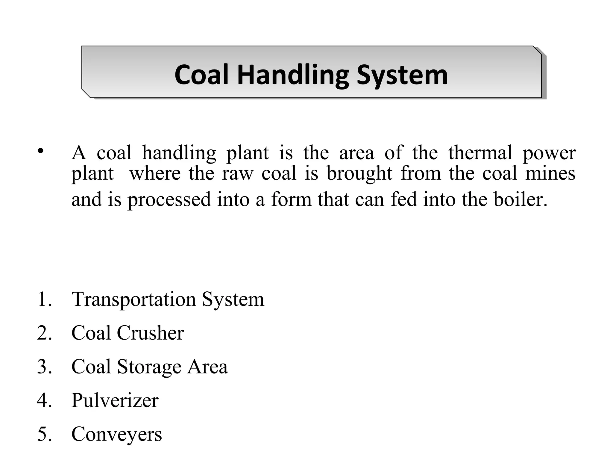 • A coal handling plant is the area of the thermal power
plant where the raw coal is brought from the coal mines
and is processed into a form that can fed into the boiler.
1. Transportation System
2. Coal Crusher
3. Coal Storage Area
4. Pulverizer
5. Conveyers
Coal Handling SystemCoal Handling System
 