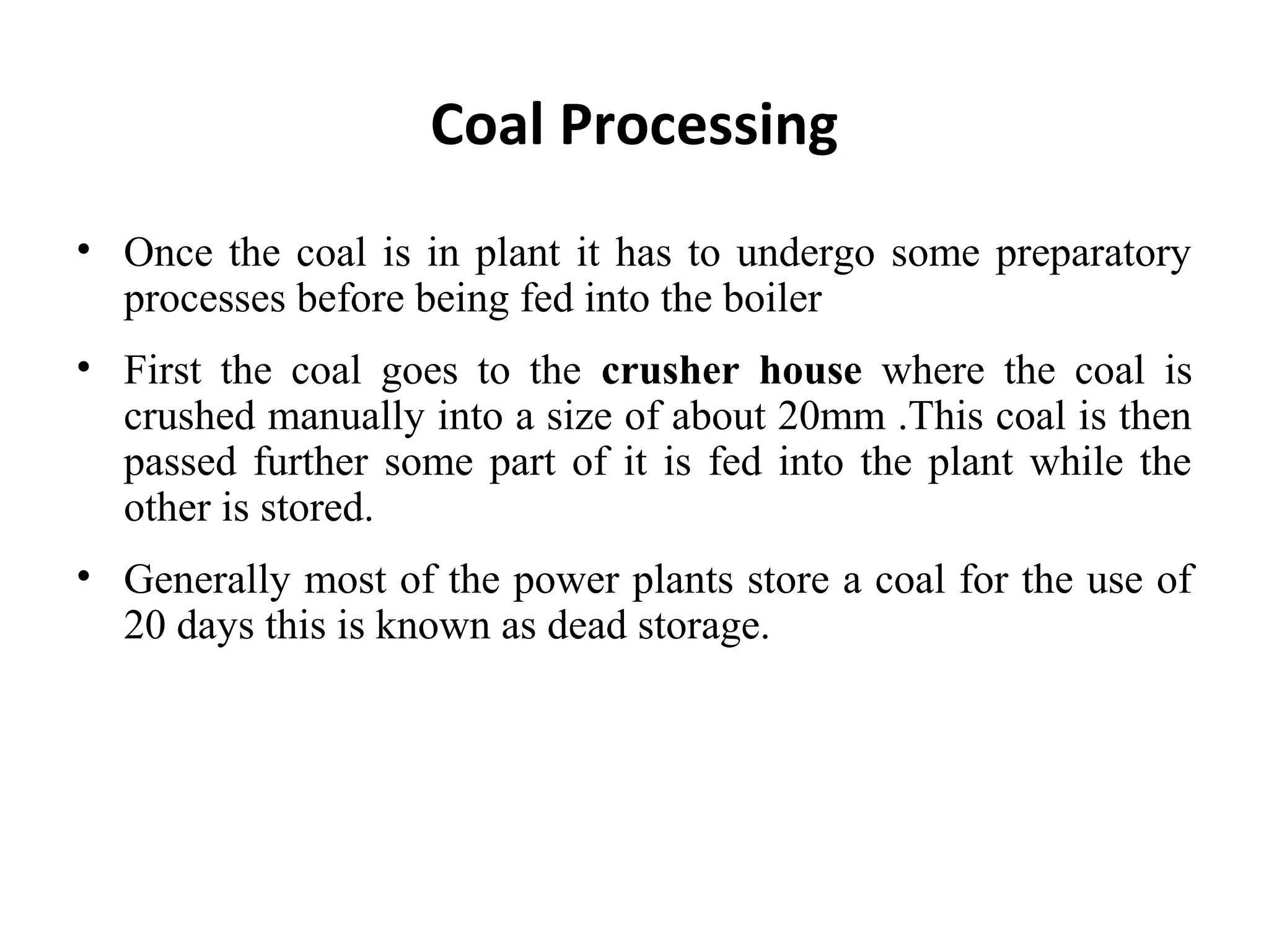 • Once the coal is in plant it has to undergo some preparatory
processes before being fed into the boiler
• First the coal goes to the crusher house where the coal is
crushed manually into a size of about 20mm .This coal is then
passed further some part of it is fed into the plant while the
other is stored.
• Generally most of the power plants store a coal for the use of
20 days this is known as dead storage.
Coal Processing
 