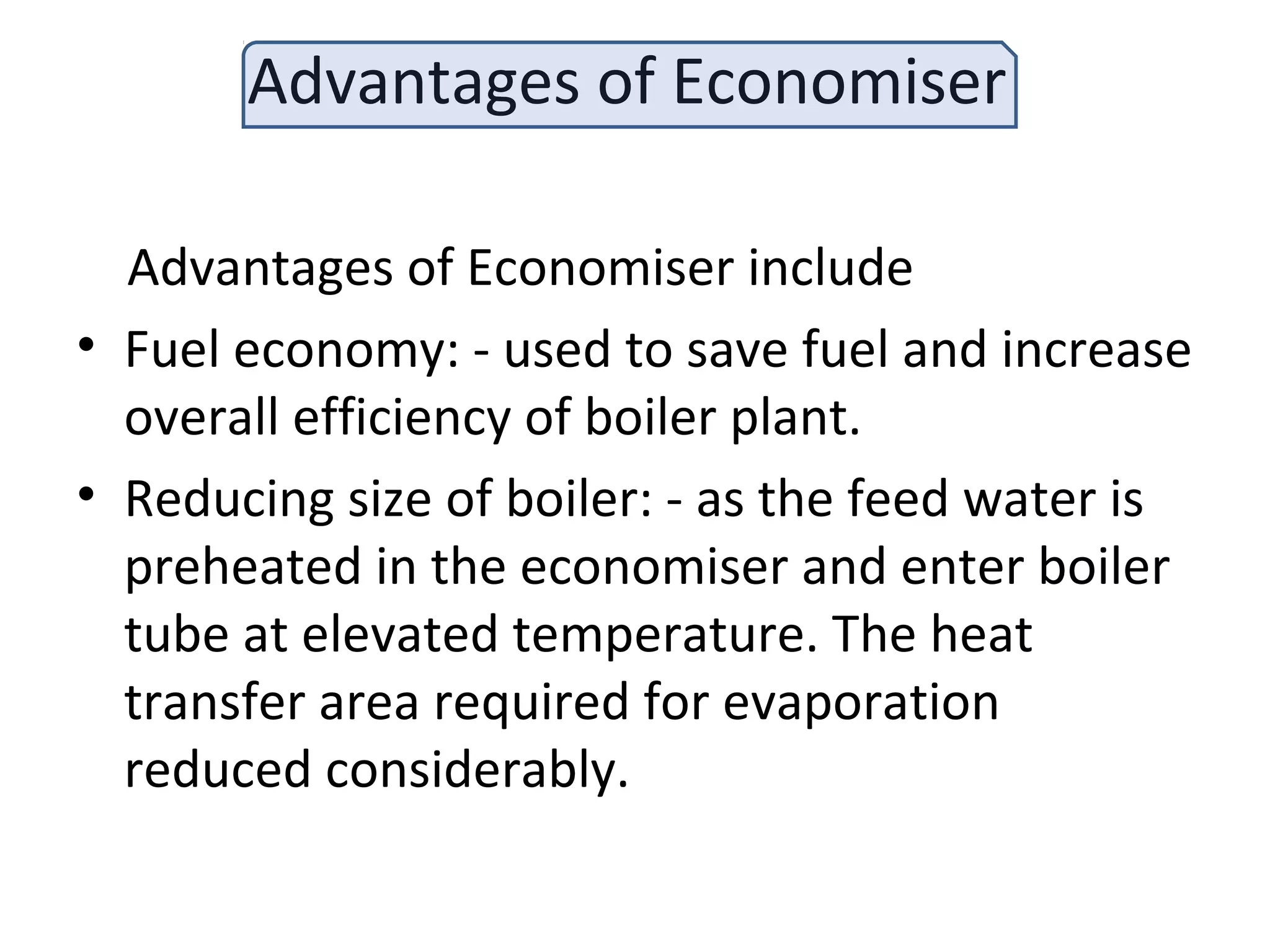 Advantages of Economiser
Advantages of Economiser include
• Fuel economy: - used to save fuel and increase
overall efficiency of boiler plant.
• Reducing size of boiler: - as the feed water is
preheated in the economiser and enter boiler
tube at elevated temperature. The heat
transfer area required for evaporation
reduced considerably.
 