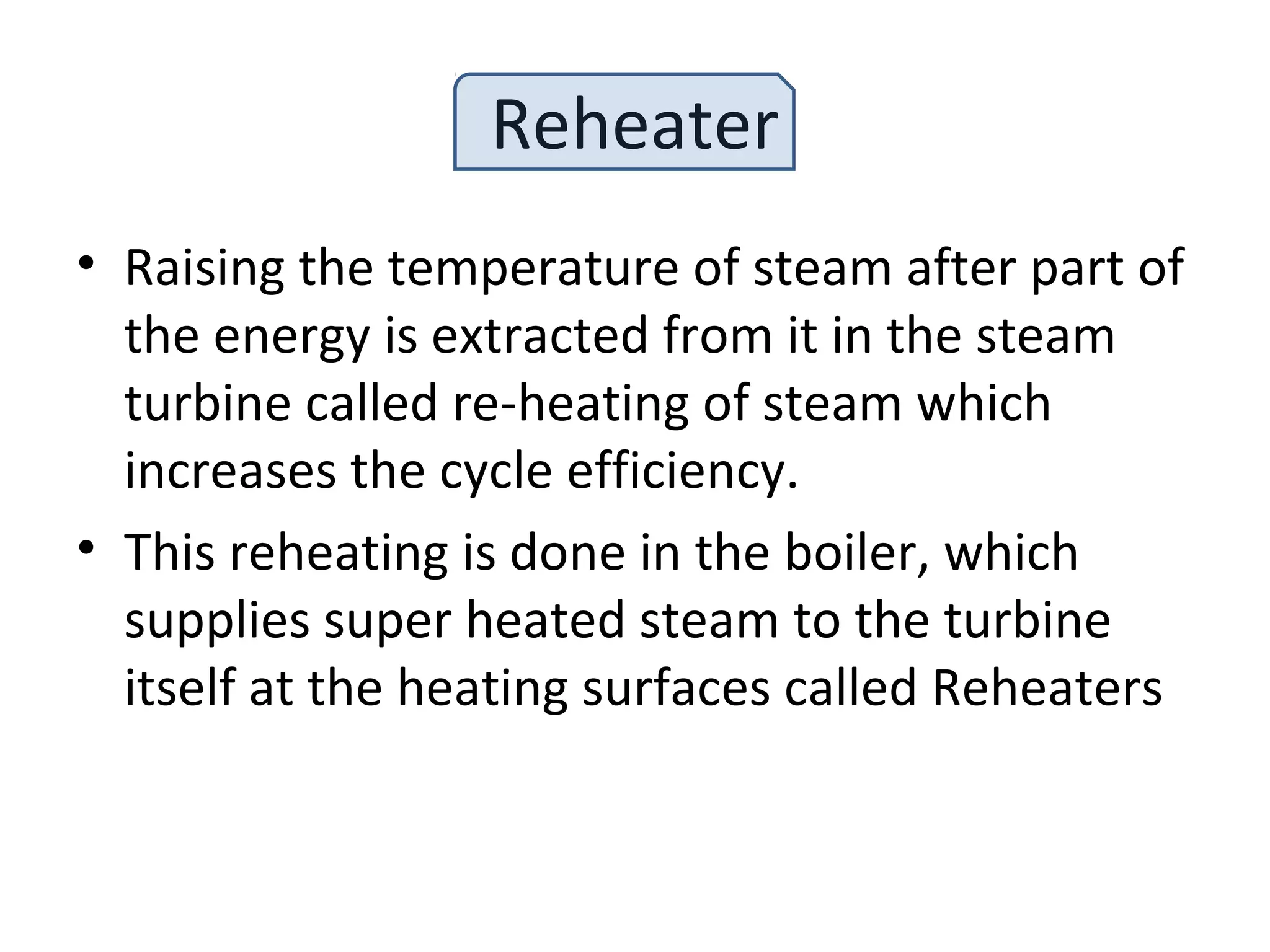 Reheater
• Raising the temperature of steam after part of
the energy is extracted from it in the steam
turbine called re-heating of steam which
increases the cycle efficiency.
• This reheating is done in the boiler, which
supplies super heated steam to the turbine
itself at the heating surfaces called Reheaters
 