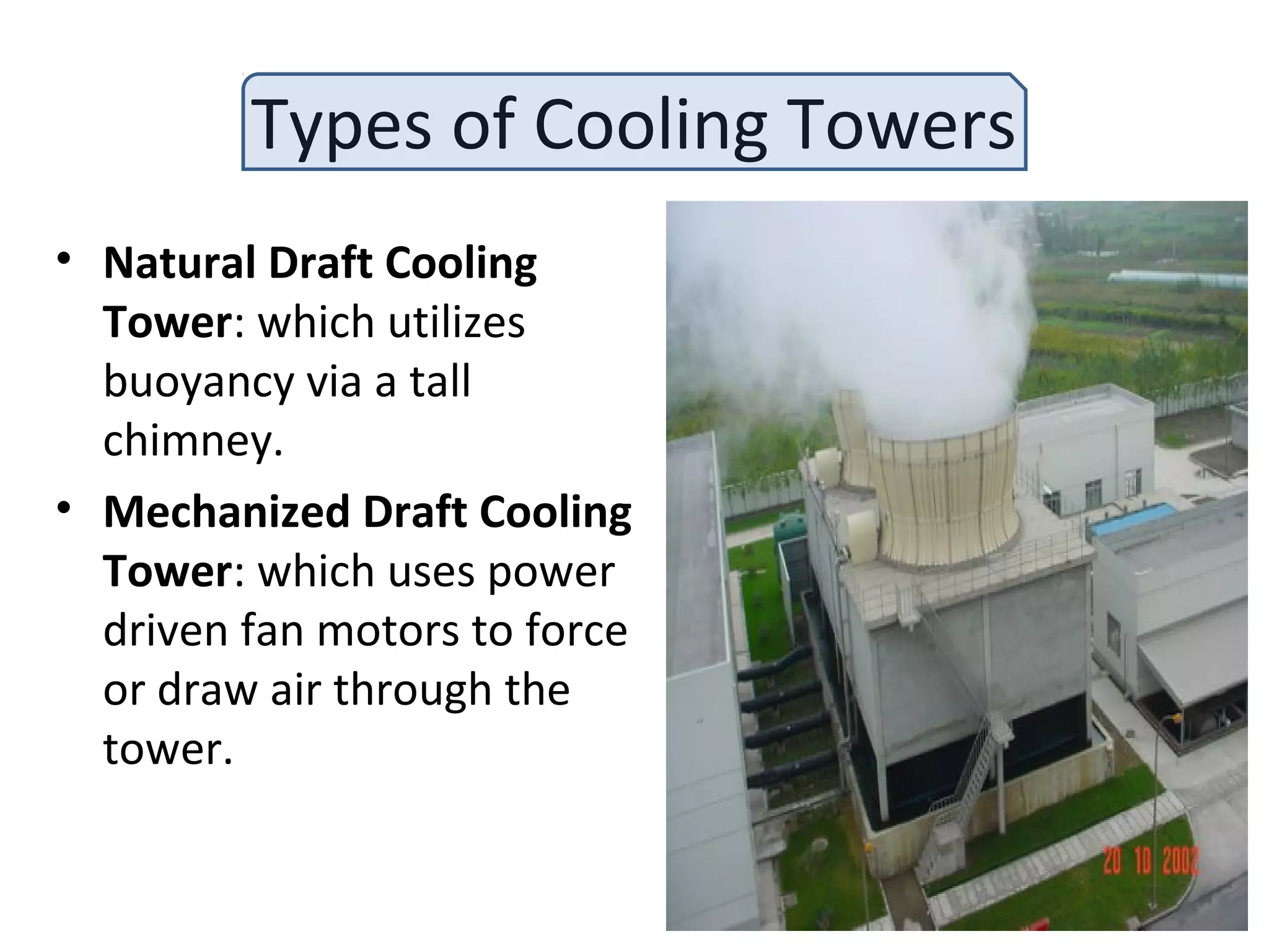 Types of Cooling Towers
• Natural Draft Cooling
Tower: which utilizes
buoyancy via a tall
chimney.
• Mechanized Draft Cooling
Tower: which uses power
driven fan motors to force
or draw air through the
tower.
 