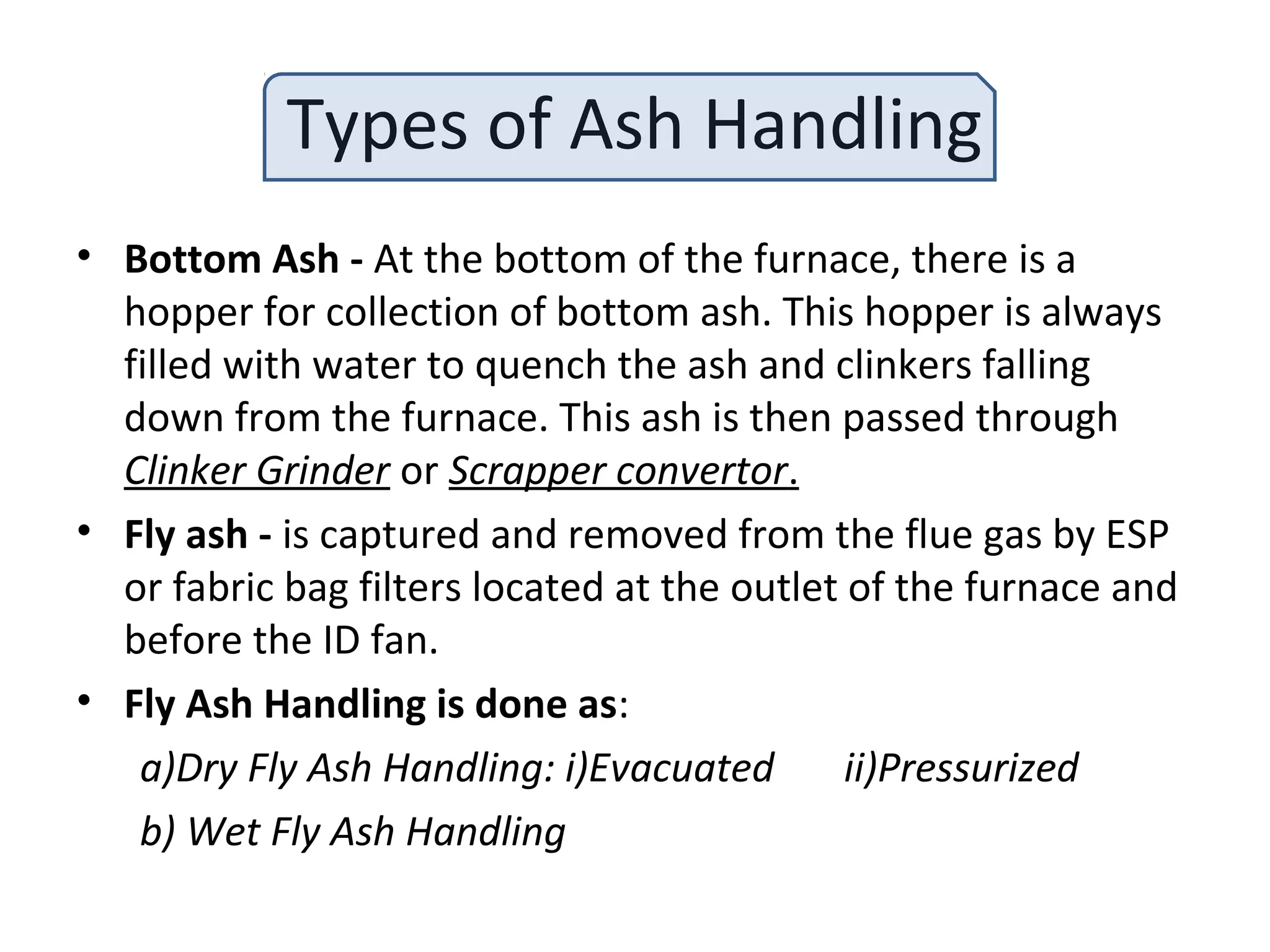 Types of Ash Handling
• Bottom Ash - At the bottom of the furnace, there is a
hopper for collection of bottom ash. This hopper is always
filled with water to quench the ash and clinkers falling
down from the furnace. This ash is then passed through
Clinker Grinder or Scrapper convertor.
• Fly ash - is captured and removed from the flue gas by ESP
or fabric bag filters located at the outlet of the furnace and
before the ID fan.
• Fly Ash Handling is done as:
a)Dry Fly Ash Handling: i)Evacuated ii)Pressurized
b) Wet Fly Ash Handling
 