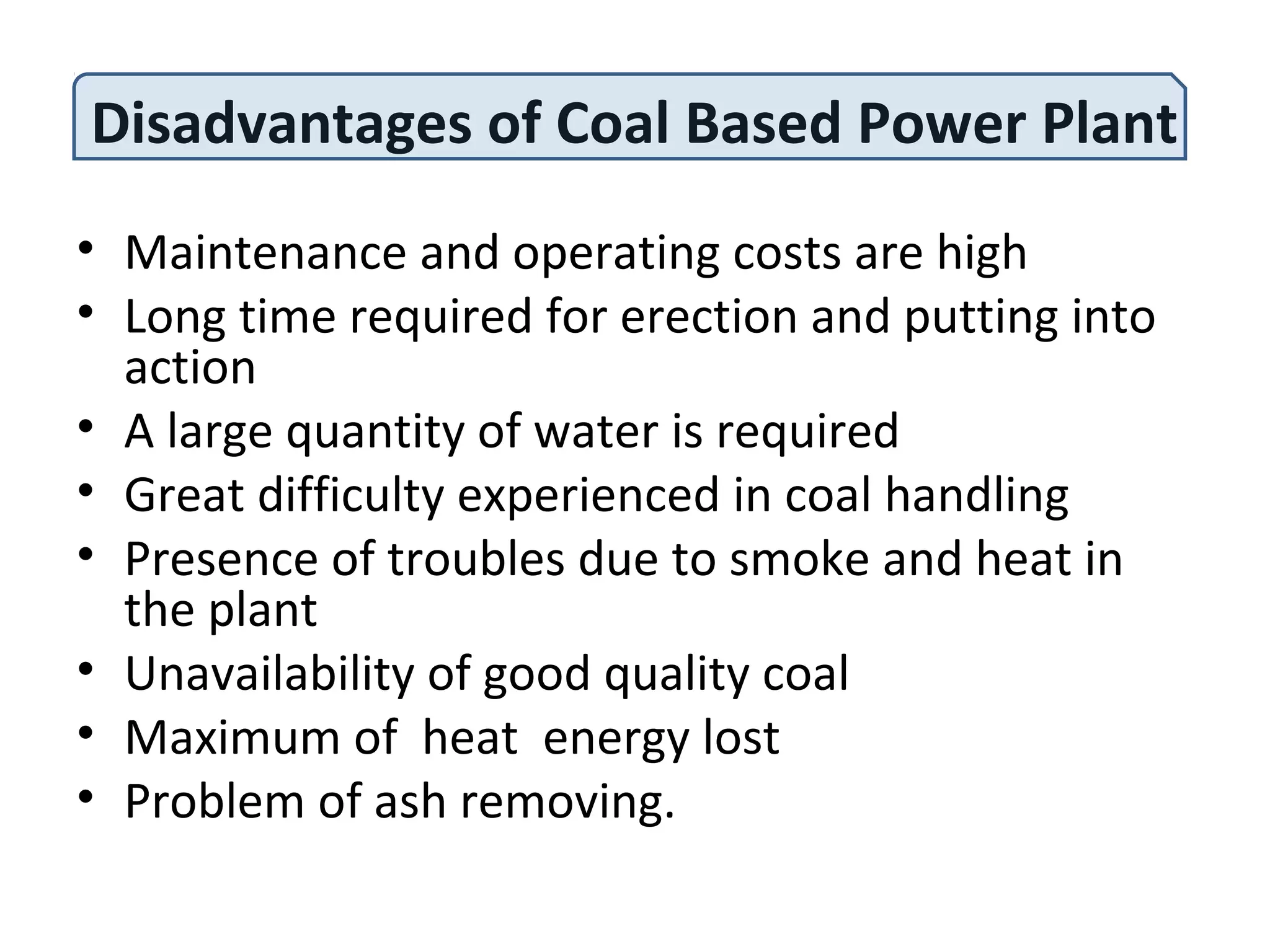 Disadvantages of Coal Based Power Plant
• Maintenance and operating costs are high
• Long time required for erection and putting into
action
• A large quantity of water is required
• Great difficulty experienced in coal handling
• Presence of troubles due to smoke and heat in
the plant
• Unavailability of good quality coal
• Maximum of heat energy lost
• Problem of ash removing.
 