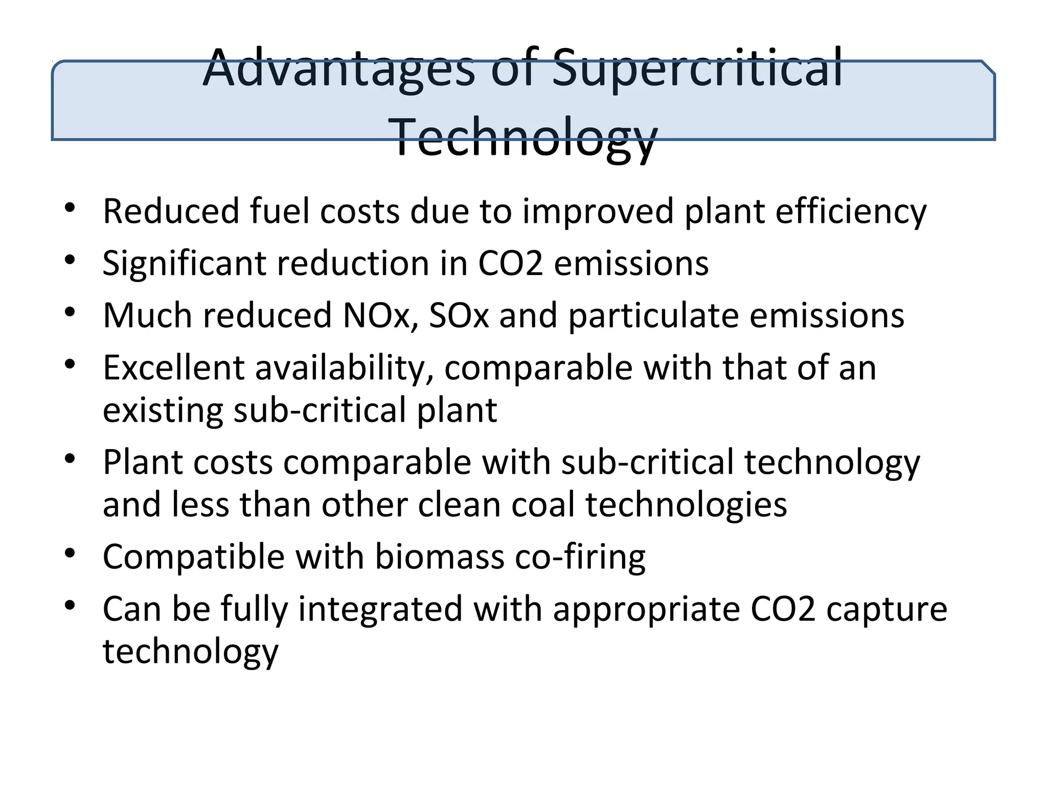 Advantages of Supercritical
Technology
• Reduced fuel costs due to improved plant efficiency
• Significant reduction in CO2 emissions
• Much reduced NOx, SOx and particulate emissions
• Excellent availability, comparable with that of an
existing sub-critical plant
• Plant costs comparable with sub-critical technology
and less than other clean coal technologies
• Compatible with biomass co-firing
• Can be fully integrated with appropriate CO2 capture
technology
 