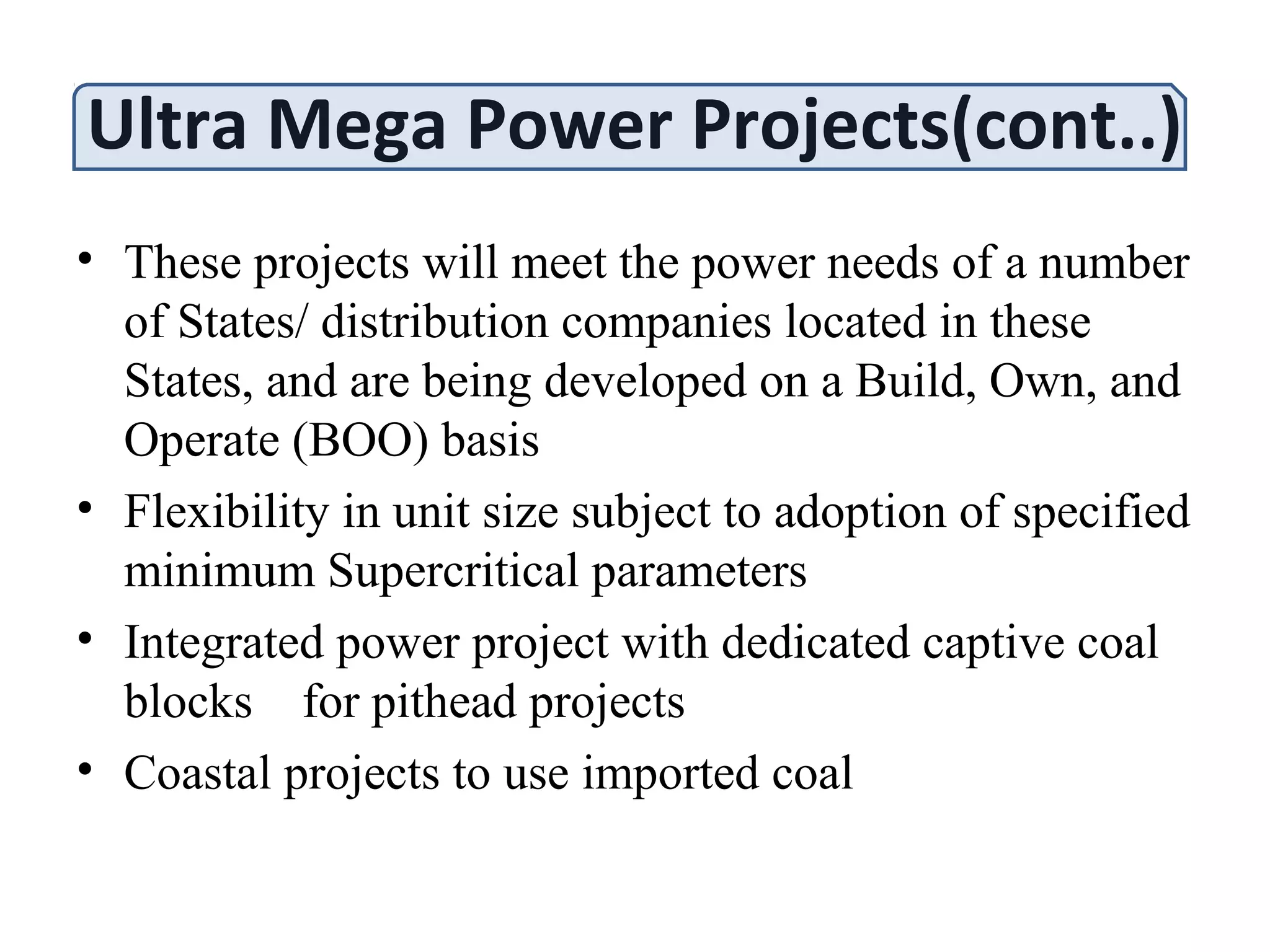 Ultra Mega Power Projects(cont..)
• These projects will meet the power needs of a number
of States/ distribution companies located in these
States, and are being developed on a Build, Own, and
Operate (BOO) basis
• Flexibility in unit size subject to adoption of specified
minimum Supercritical parameters
• Integrated power project with dedicated captive coal
blocks for pithead projects
• Coastal projects to use imported coal
 