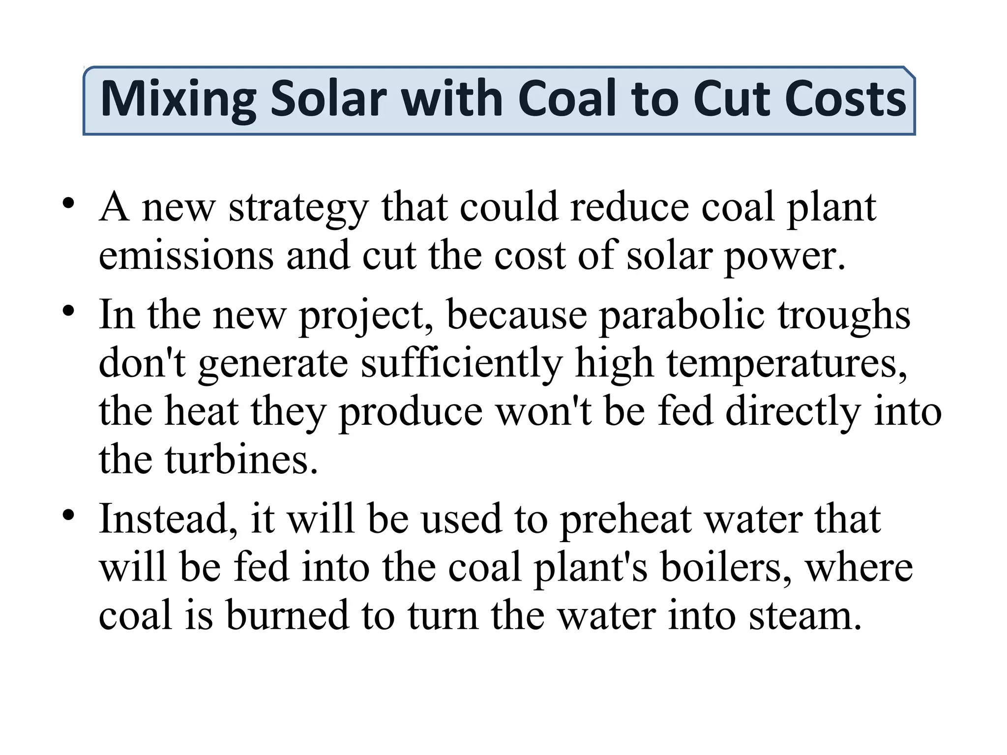Mixing Solar with Coal to Cut Costs
• A new strategy that could reduce coal plant
emissions and cut the cost of solar power.
• In the new project, because parabolic troughs
don't generate sufficiently high temperatures,
the heat they produce won't be fed directly into
the turbines.
• Instead, it will be used to preheat water that
will be fed into the coal plant's boilers, where
coal is burned to turn the water into steam.
 