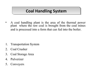 • A coal handling plant is the area of the thermal power
plant where the raw coal is brought from the coal mines
and is processed into a form that can fed into the boiler.
1. Transportation System
2. Coal Crusher
3. Coal Storage Area
4. Pulverizer
5. Conveyers
Coal Handling SystemCoal Handling System
 
