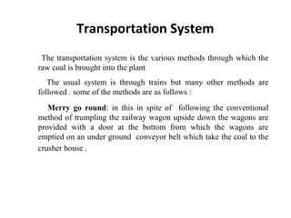 The transportation system is the various methods through which the
raw coal is brought into the plant
The usual system is through trains but many other methods are
followed . some of the methods are as follows :
Merry go round: in this in spite of following the conventional
method of trumpling the railway wagon upside down the wagons are
provided with a door at the bottom from which the wagons are
emptied on an under ground conveyor belt which take the coal to the
crusher house .
Transportation System
 