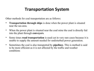 Other methods for coal transportation are as follows:
• Transportation through ships is done when the power plant is situated
near the sea area.
• When the power plant is situated near the coal mine the coal is directly fed
into the plant through conveyers.
• Some times road transportation is used cut in very rare cases because it is
unable to supply the amount needed for undisturbed power generation.
• Sometimes the coal is also transported by pipelines. This is method is said
to be more efficient as it is not affected by the traffic and weather
conditions
Transportation System
 
