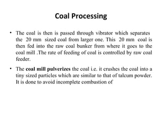 • The coal is then is passed through vibrator which separates
the 20 mm sized coal from larger one. This 20 mm coal is
then fed into the raw coal bunker from where it goes to the
coal mill .The rate of feeding of coal is controlled by raw coal
feeder.
• The coal mill pulverizes the coal i.e. it crushes the coal into a
tiny sized particles which are similar to that of talcum powder.
It is done to avoid incomplete combustion of
Coal Processing
 