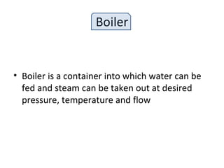 Boiler
• Boiler is a container into which water can be
fed and steam can be taken out at desired
pressure, temperature and flow
 