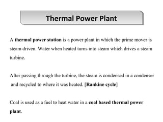 A thermal power station is a power plant in which the prime mover is
steam driven. Water when heated turns into steam which drives a steam
turbine.
After passing through the turbine, the steam is condensed in a condenser
and recycled to where it was heated. [Rankine cycle]
Coal is used as a fuel to heat water in a coal based thermal power
plant.
Thermal Power PlantThermal Power Plant
 